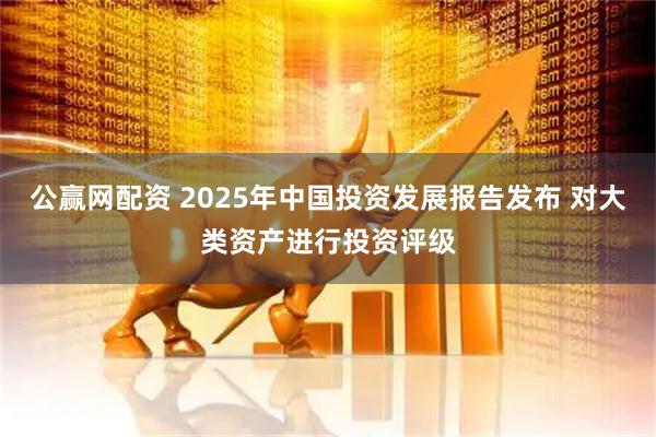 公赢网配资 2025年中国投资发展报告发布 对大类资产进行投资评级