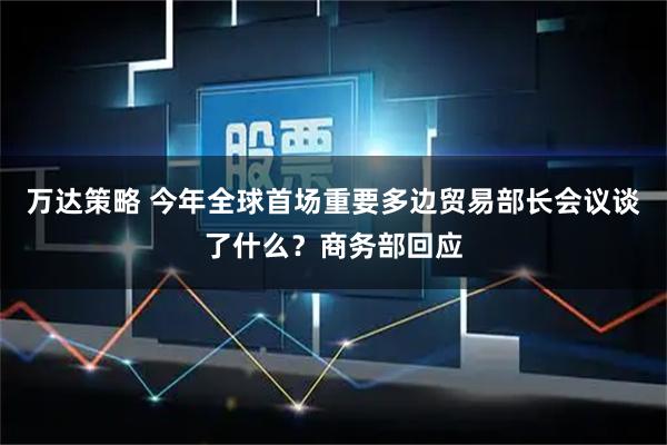 万达策略 今年全球首场重要多边贸易部长会议谈了什么？商务部回应