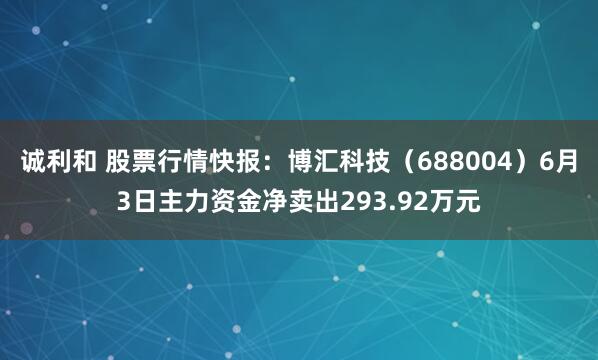 诚利和 股票行情快报:博汇科技(688004)6月3日主力资金净卖出293.92万元