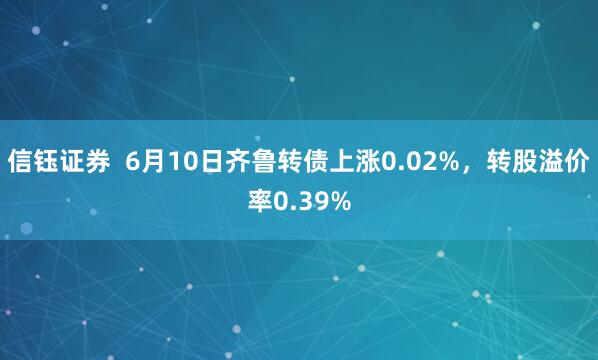 信钰证券 6月10日齐鲁转债上涨0.02%,转股溢价率0.39%