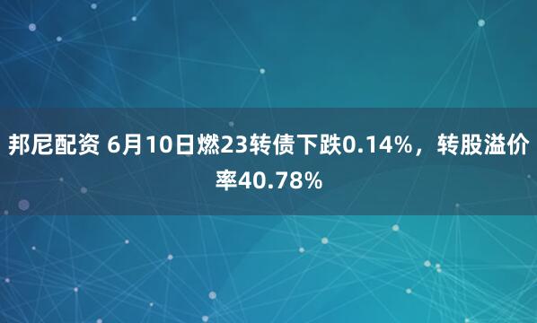邦尼配资 6月10日燃23转债下跌0.14%，转股溢价率40.78%