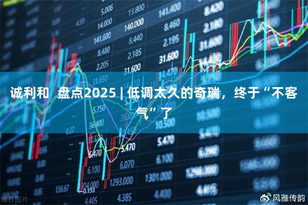 诚利和 盘点2025 | 低调太久的奇瑞,终于“不客气”了