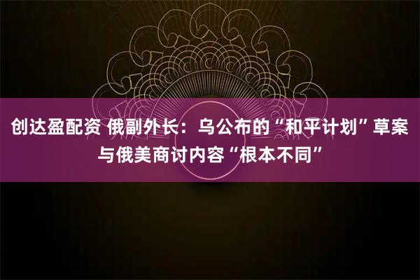 创达盈配资 俄副外长：乌公布的“和平计划”草案与俄美商讨内容“根本不同”