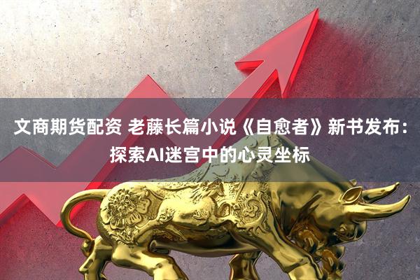 文商期货配资 老藤长篇小说《自愈者》新书发布：探索AI迷宫中的心灵坐标