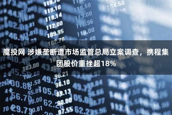 魔投网 涉嫌垄断遭市场监管总局立案调查，携程集团股价重挫超18%