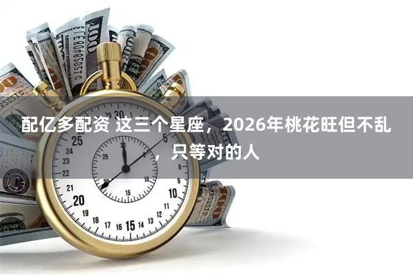 配亿多配资 这三个星座，2026年桃花旺但不乱，只等对的人