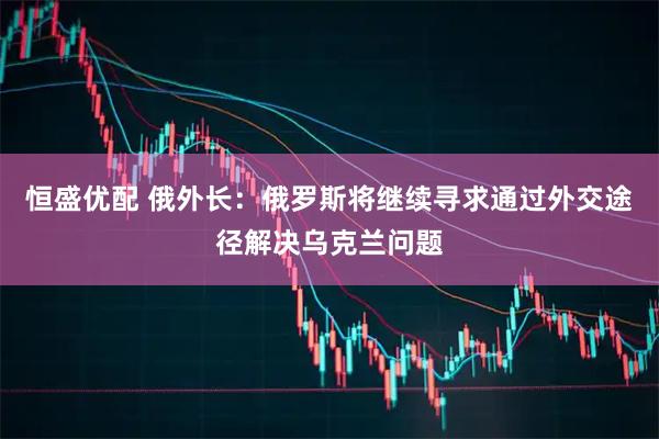 恒盛优配 俄外长：俄罗斯将继续寻求通过外交途径解决乌克兰问题