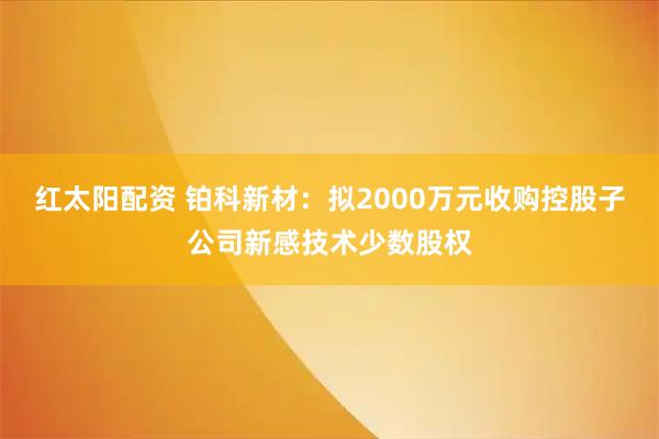 红太阳配资 铂科新材：拟2000万元收购控股子公司新感技术少数股权