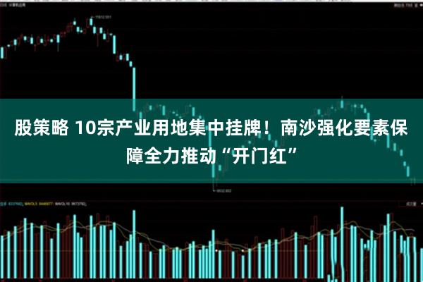股策略 10宗产业用地集中挂牌！南沙强化要素保障全力推动“开门红”