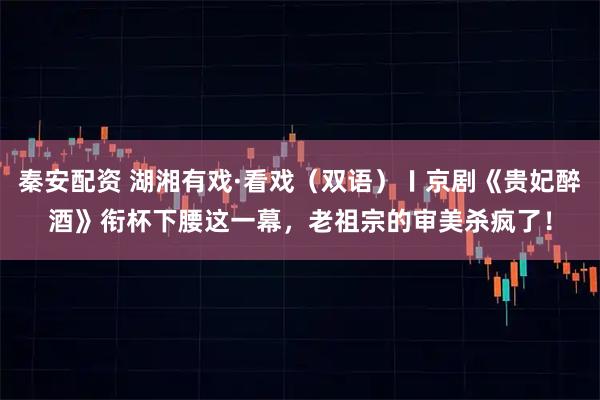 秦安配资 湖湘有戏·看戏（双语）〡京剧《贵妃醉酒》衔杯下腰这一幕，老祖宗的审美杀疯了！