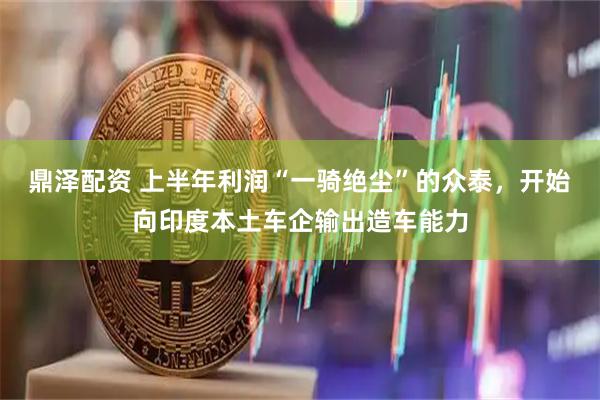 鼎泽配资 上半年利润“一骑绝尘”的众泰,开始向印度本土车企输出造车能力