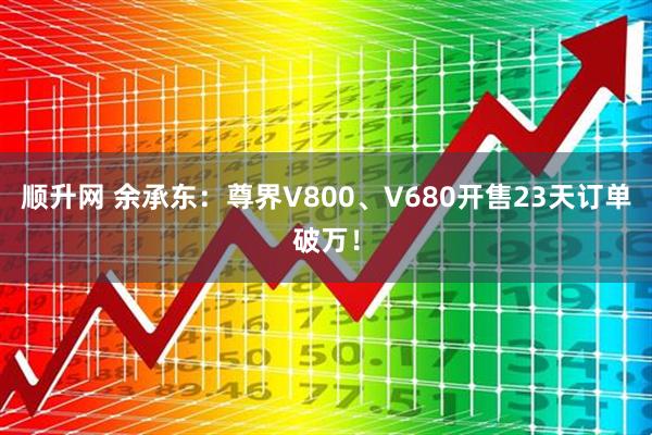 顺升网 余承东:尊界V800、V680开售23天订单破万!